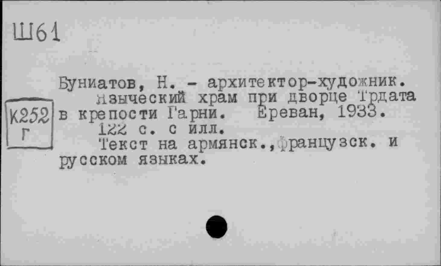 ﻿Ш61
!ш2 I г
^униатов, Н. - архитектор-художник.
пзыческий храм при дворце Трдата в крепости Гарни. Ереван, 1933.
1ZZ с. с илл.
Текст на армянок.,^ранцузек. и русском языках.